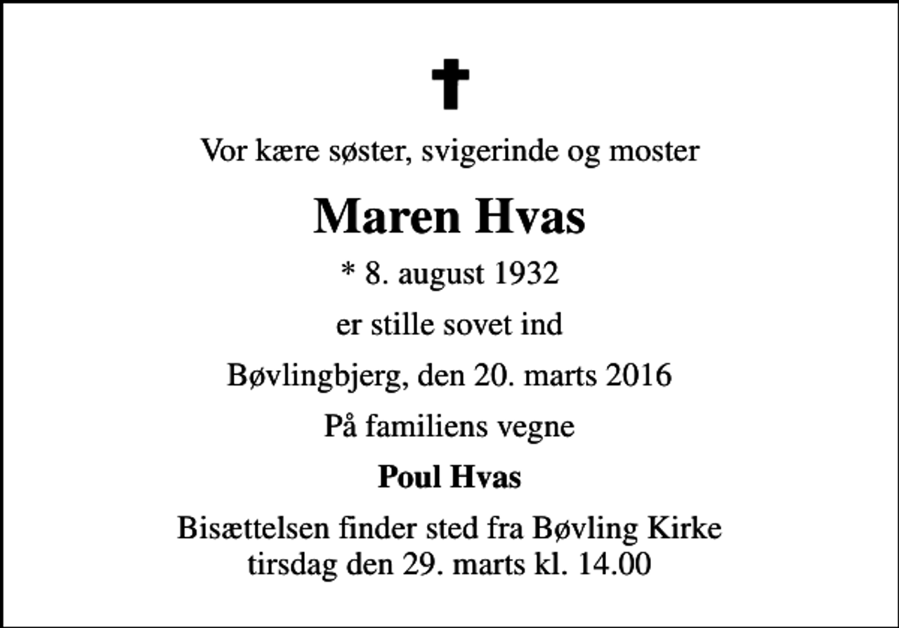 <p>Vor kære søster, svigerinde og moster<br />Maren Hvas<br />* 8. august 1932<br />er stille sovet ind<br />Bøvlingbjerg, den 20. marts 2016<br />På familiens vegne<br />Poul Hvas<br />Bisættelsen finder sted fra Bøvling Kirke tirsdag den 29. marts kl. 14.00</p>