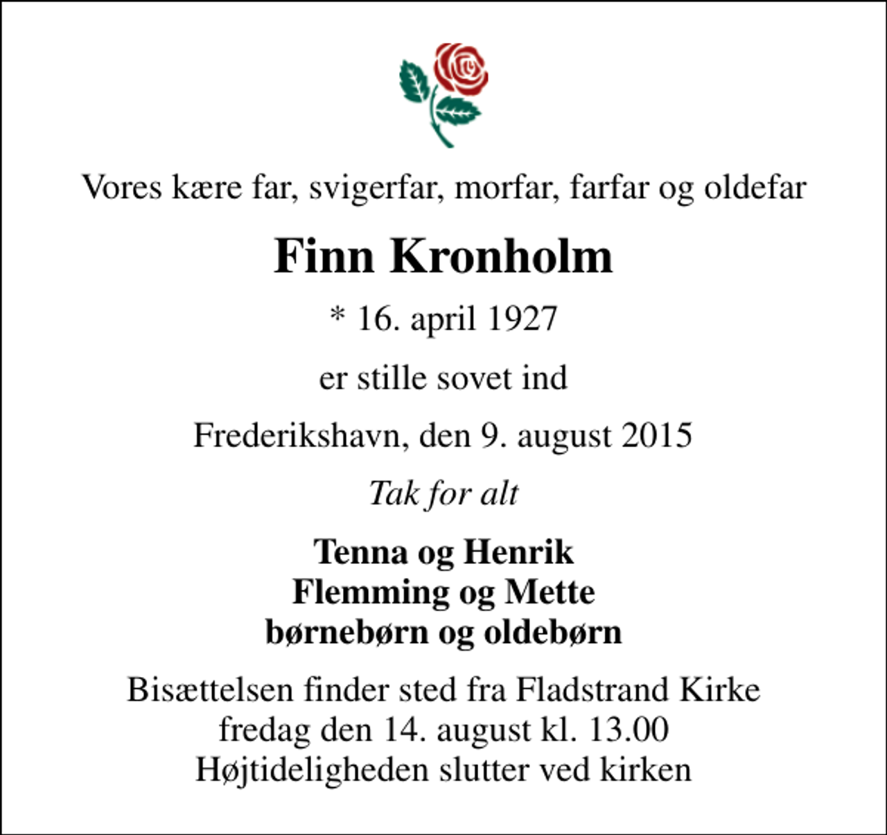 <p>Vores kære far, svigerfar, morfar, farfar og oldefar<br />Finn Kronholm<br />* 16. april 1927<br />er stille sovet ind<br />Frederikshavn, den 9. august 2015<br />Tak for alt<br />Tenna og Henrik Flemming og Mette børnebørn og oldebørn<br />Bisættelsen finder sted fra Fladstrand Kirke fredag den 14. august kl. 13.00 Højtideligheden slutter ved kirken</p>