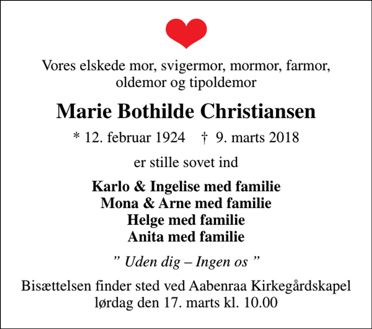 <p>Vores elskede mor, svigermor, mormor, farmor, oldemor og tipoldemor<br />Marie Bothilde Christiansen<br />* 12. februar 1924 ✝ 9. marts 2018<br />er stille sovet ind<br />Karlo &amp; Ingelise med familie Mona &amp; Arne med familie Helge med familie Anita med familie<br />Uden dig Ingen os<br />Bisættelsen finder sted ved Aabenraa Kirkegårdskapel lørdag den 17. marts kl. 10.00</p>