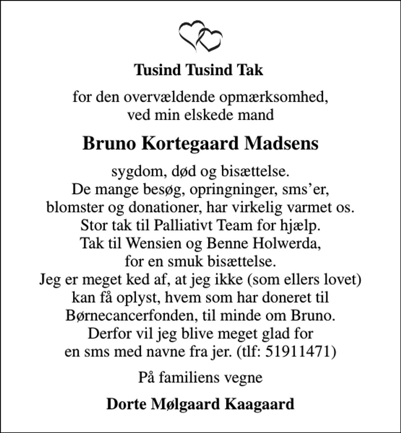 <p>Tusind Tusind Tak<br />for den overvældende opmærksomhed, ved min elskede mand<br />Bruno Kortegaard Madsens<br />sygdom, død og bisættelse. De mange besøg, opringninger, smser, blomster og donationer, har virkelig varmet os. Stor tak til Palliativt Team for hjælp. Tak til Wensien og Benne Holwerda, for en smuk bisættelse. Jeg er meget ked af, at jeg ikke (som ellers lovet) kan få oplyst, hvem som har doneret til Børnecancerfonden, til minde om Bruno. Derfor vil jeg blive meget glad for en sms med navne fra jer. (tlf: 51911471)<br />På familiens vegne<br />Dorte Mølgaard Kaagaard</p>