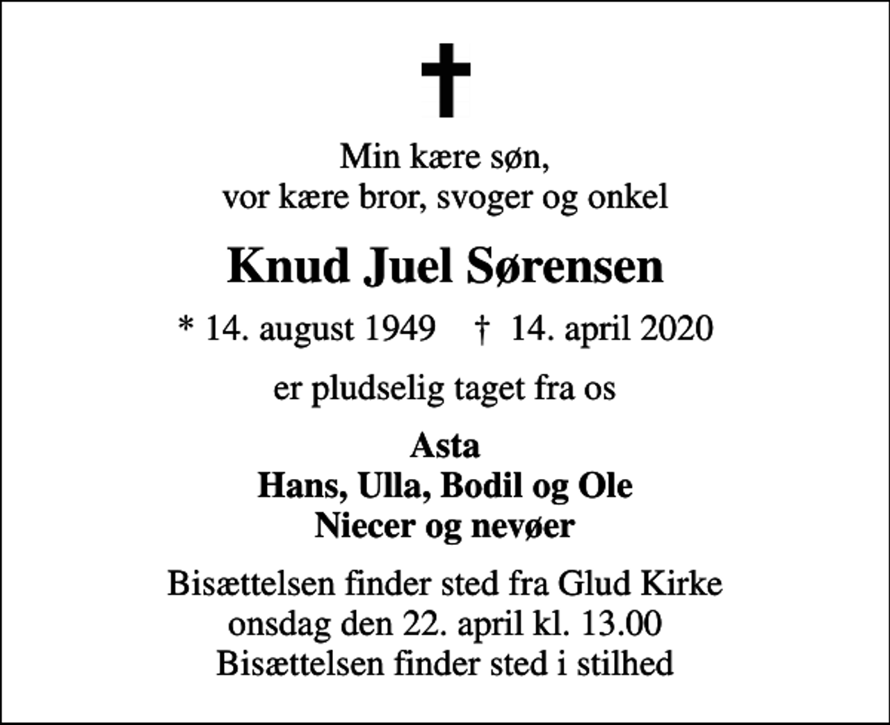 <p>Min kære søn, vor kære bror, svoger og onkel<br />Knud Juel Sørensen<br />* 14. august 1949 ✝ 14. april 2020<br />er pludselig taget fra os<br />Asta Hans, Ulla, Bodil og Ole Niecer og nevøer<br />Bisættelsen finder sted fra Glud Kirke onsdag den 22. april kl. 13.00 Bisættelsen finder sted i stilhed</p>