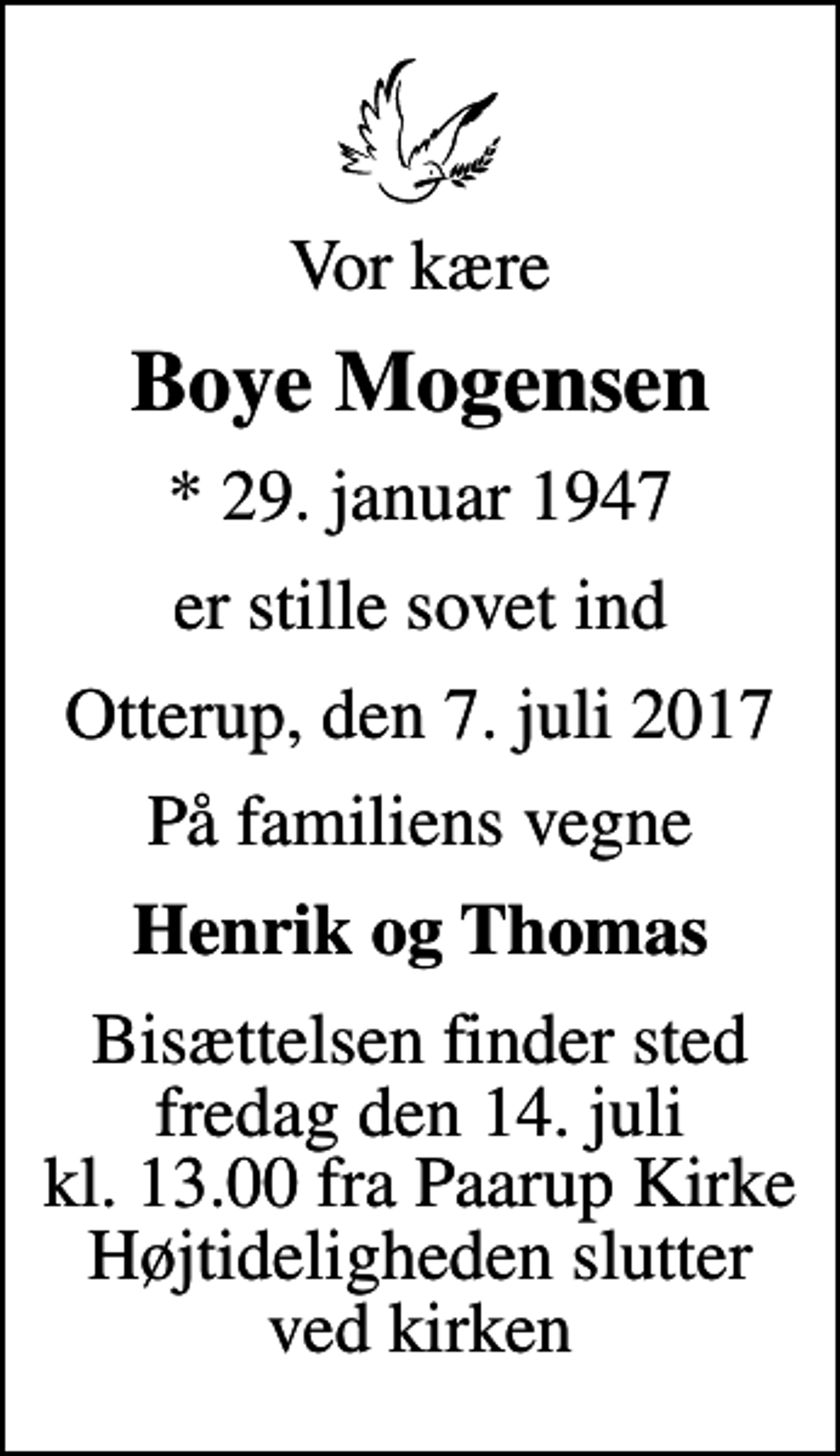 <p>Vor kære<br />Boye Mogensen<br />* 29. januar 1947<br />er stille sovet ind<br />Otterup, den 7. juli 2017<br />På familiens vegne<br />Henrik og Thomas<br />Bisættelsen finder sted fredag den 14. juli kl. 13.00 fra Paarup Kirke Højtideligheden slutter ved kirken</p>