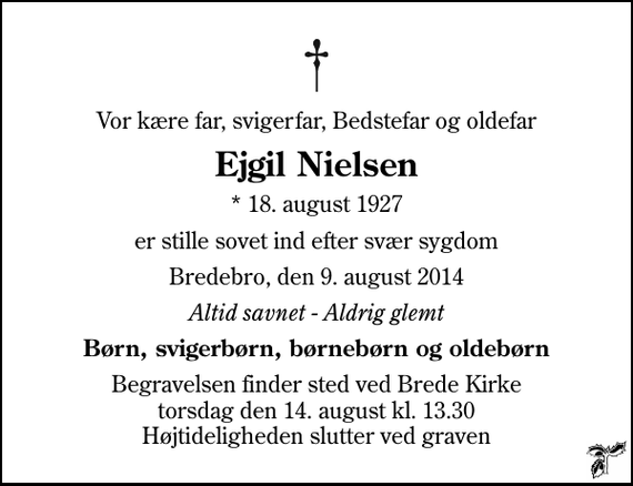 <p>Vor kære far, svigerfar, Bedstefar og oldefar<br />Ejgil Nielsen<br />* 18. august 1927<br />er stille sovet ind efter svær sygdom<br />Bredebro, den 9. august 2014<br />Altid savnet - Aldrig glemt<br />Børn, svigerbørn, børnebørn og oldebørn<br />Begravelsen finder sted ved Brede Kirke torsdag den 14. august kl. 13.30 Højtideligheden slutter ved graven</p>