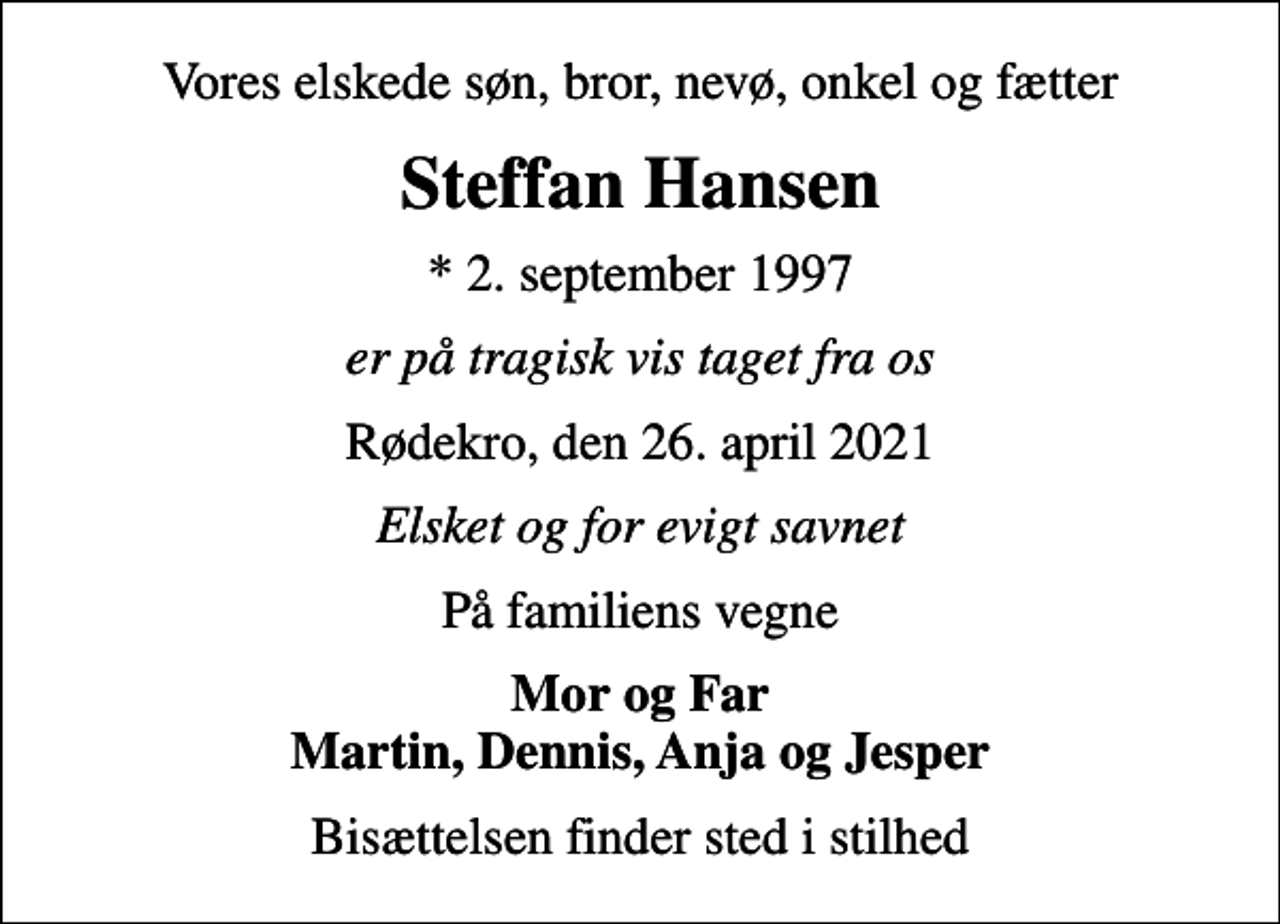 <p>Vores elskede søn, bror, nevø, onkel og fætter<br />Steffan Hansen<br />* 2. september 1997<br />er på tragisk vis taget fra os<br />Rødekro, den 26. april 2021<br />Elsket og for evigt savnet<br />På familiens vegne<br />Mor og Far Martin, Dennis, Anja og Jesper<br />Bisættelsen finder sted i stilhed</p>
