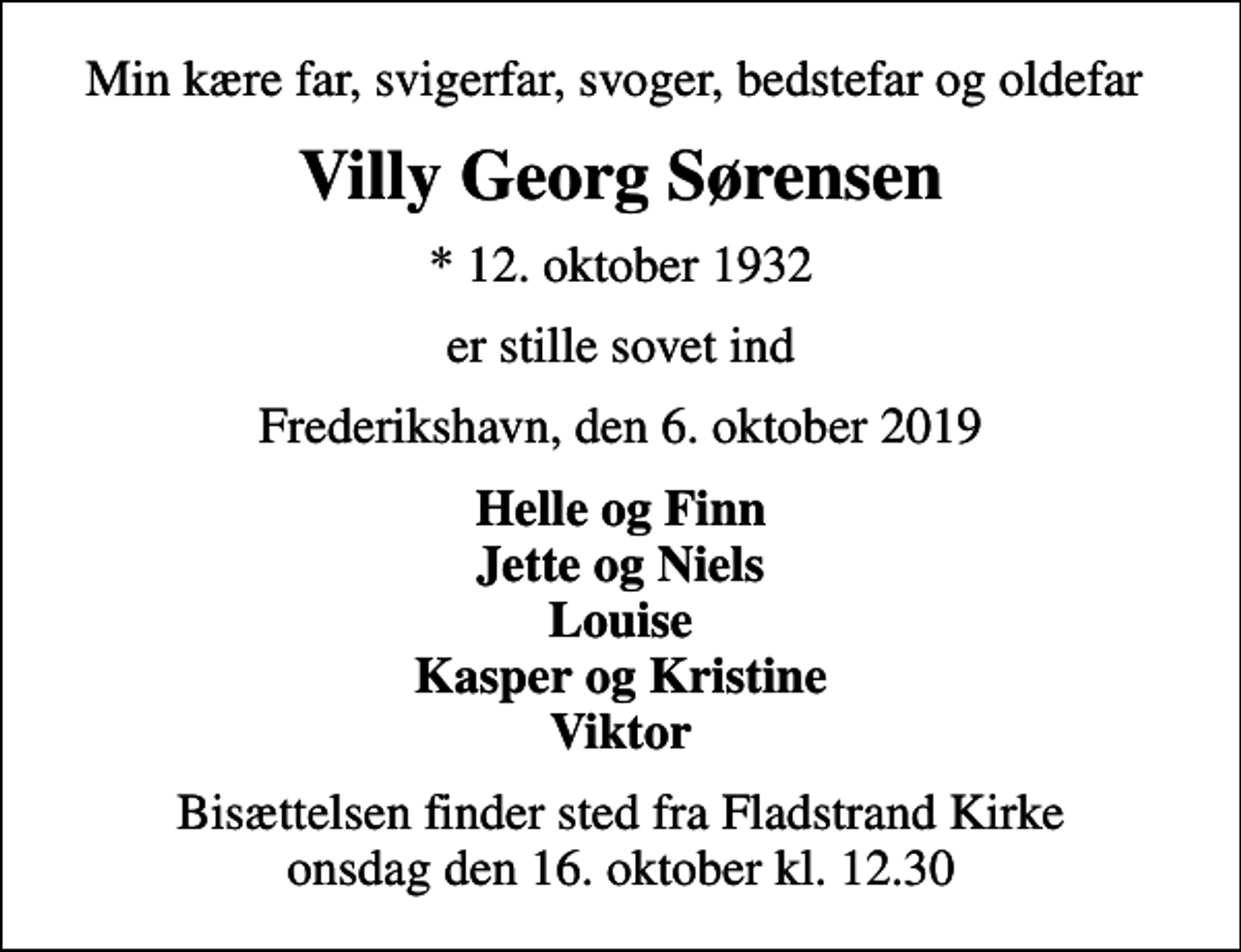 <p>Min kære far, svigerfar, svoger, bedstefar og oldefar<br />Villy Georg Sørensen<br />* 12. oktober 1932<br />er stille sovet ind<br />Frederikshavn, den 6. oktober 2019<br />Helle og Finn Jette og Niels Louise Kasper og Kristine Viktor<br />Bisættelsen finder sted fra Fladstrand Kirke onsdag den 16. oktober kl. 12.30</p>