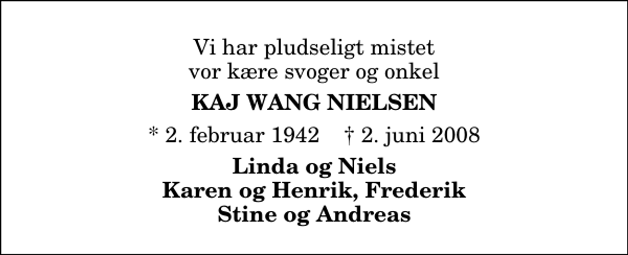 <p>Vi har pludseligt mistet vor kære svoger og onkel<br />Kaj Wang Nielsen<br />* 2. februar 1942 ✝ 2. juni 2008<br />Linda og Niels Karen og Henrik, Frederik Stine og Andreas</p>