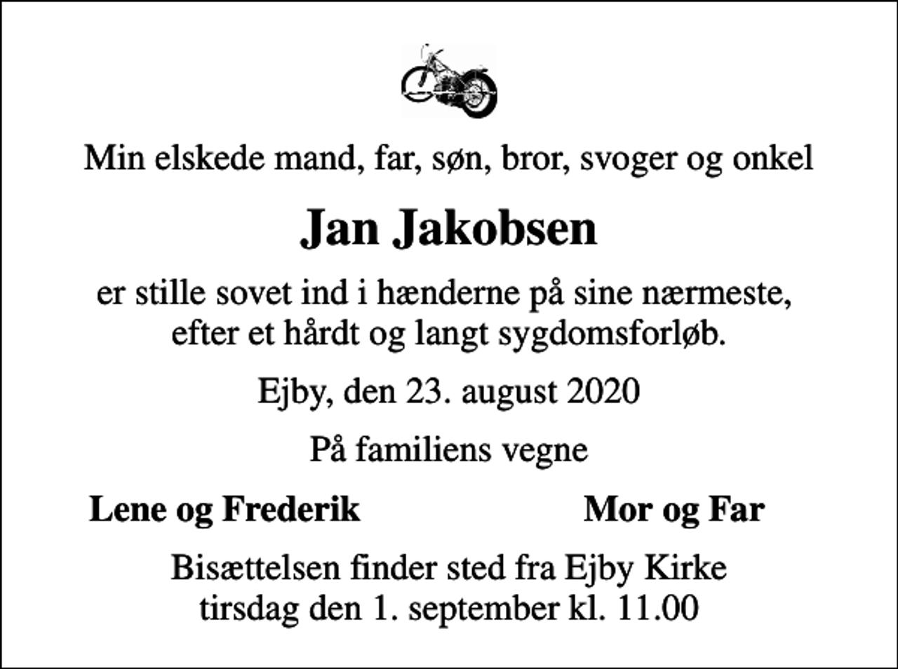 <p>Min elskede mand, far, søn, bror, svoger og onkel<br />Jan Jakobsen<br />er stille sovet ind i hænderne på sine nærmeste, efter et hårdt og langt sygdomsforløb.<br />Ejby, den 23. august 2020<br />På familiens vegne<br />Lene og Frederik<br />Mor og Far<br />Bisættelsen finder sted fra Ejby Kirke tirsdag den 1. september kl. 11.00</p>