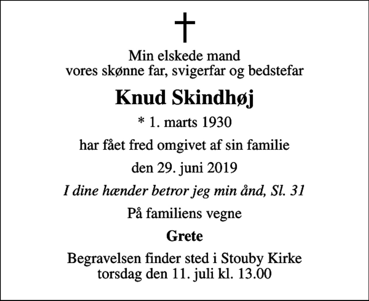 <p>Min elskede mand vores skønne far, svigerfar og bedstefar<br />Knud Skindhøj<br />* 1. marts 1930<br />har fået fred omgivet af sin familie<br />den 29. juni 2019<br />I dine hænder betror jeg min ånd, Sl. 31<br />På familiens vegne<br />Grete<br />Begravelsen finder sted i Stouby Kirke torsdag den 11. juli kl. 13.00</p>