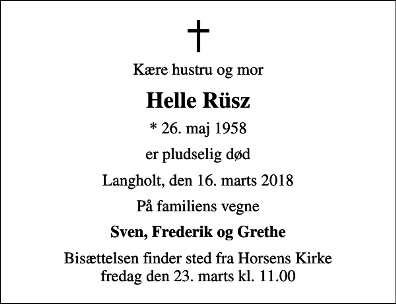 <p>Kære hustru og mor<br />Helle Rüsz<br />* 26. maj 1958<br />er pludselig død<br />Langholt, den 16. marts 2018<br />På familiens vegne<br />Sven, Frederik og Grethe<br />Bisættelsen finder sted fra Horsens Kirke fredag den 23. marts kl. 11.00</p>