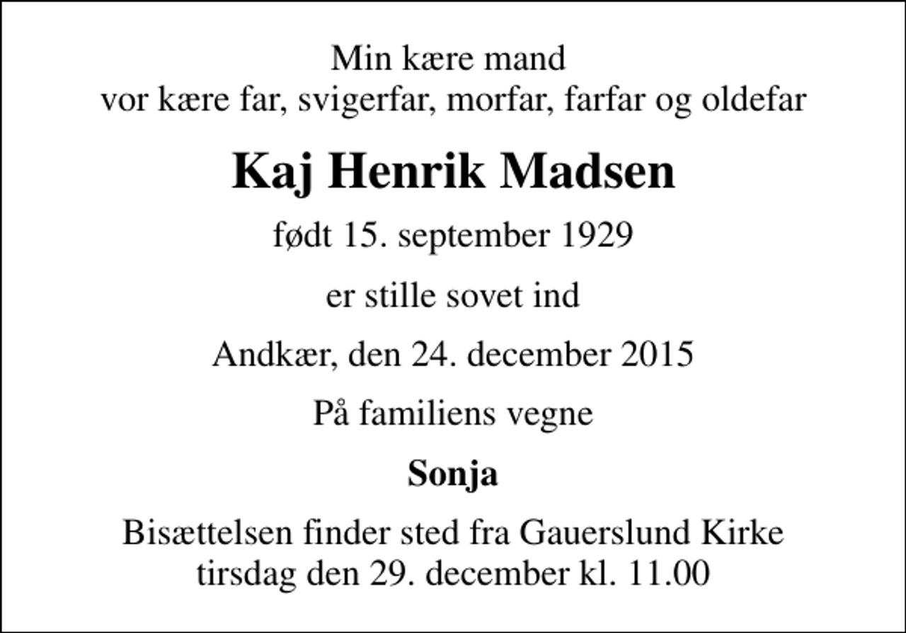 <p>Min kære mand vor kære far, svigerfar, morfar, farfar og oldefar<br />Kaj Henrik Madsen<br />født 15. september 1929<br />er stille sovet ind<br />Andkær, den 24. december 2015<br />På familiens vegne<br />Sonja<br />Bisættelsen finder sted fra Gauerslund Kirke tirsdag den 29. december kl. 11.00</p>