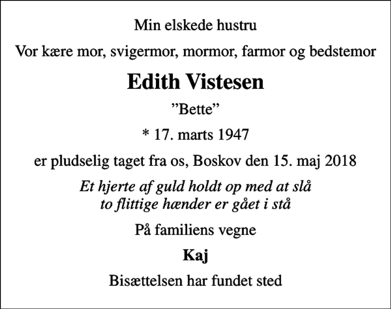 <p>Min elskede hustru<br />Vor kære mor, svigermor, mormor, farmor og bedstemor<br />Edith Vistesen<br />Bette<br />* 17. marts 1947<br />er pludselig taget fra os, Boskov den 15. maj 2018<br />Et hjerte af guld holdt op med at slå to flittige hænder er gået i stå<br />På familiens vegne<br />Kaj<br />Bisættelsen har fundet sted</p>