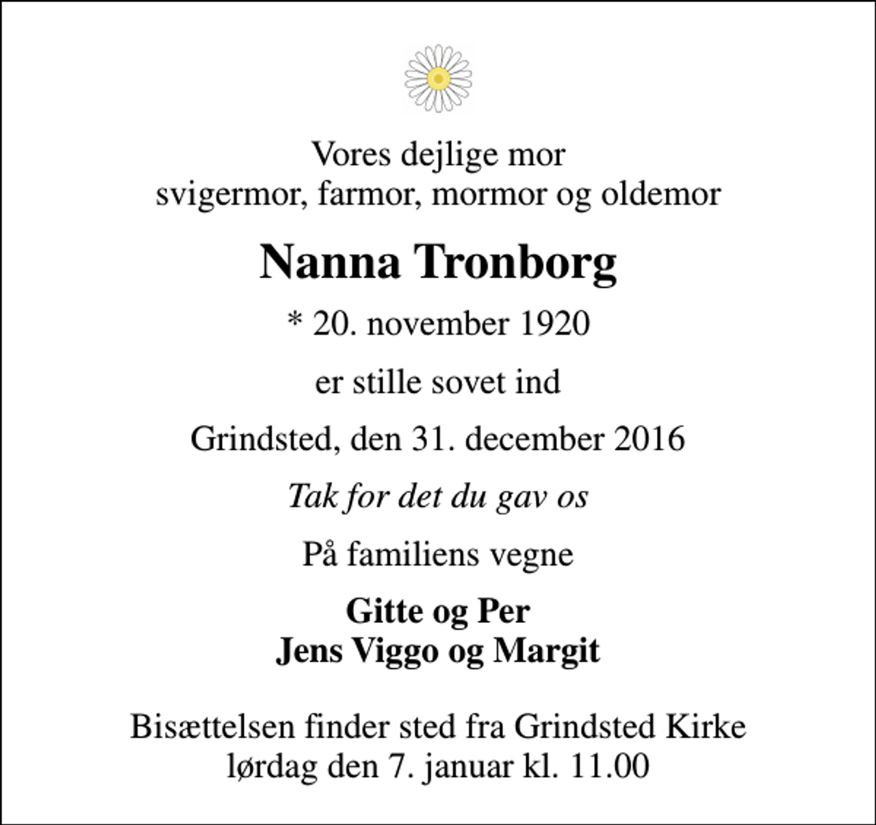 <p>Vores dejlige mor svigermor, farmor, mormor og oldemor<br />Nanna Tronborg<br />* 20. november 1920<br />er stille sovet ind<br />Grindsted, den 31. december 2016<br />Tak for det du gav os<br />På familiens vegne<br />Gitte og Per Jens Viggo og Margit<br />Bisættelsen finder sted fra Grindsted Kirke lørdag den 7. januar kl. 11.00</p>