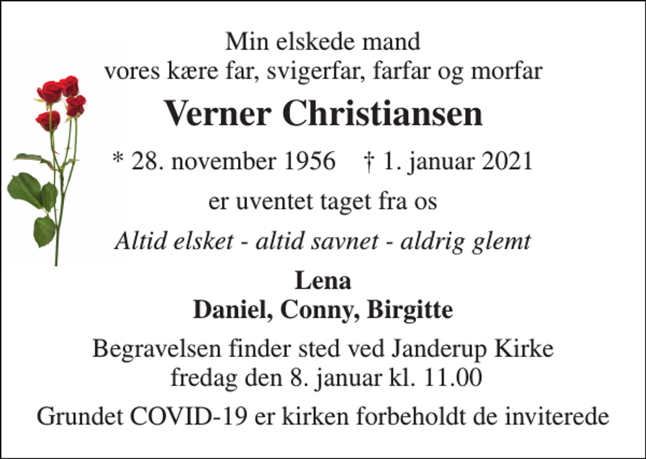 <p>Min elskede mand vores kære far, svigerfar, farfar og morfar<br />Verner Christiansen<br />*​ 28. november 1956​ †​ 1. januar 2021<br />er uventet taget fra os<br />Altid elsket - altid savnet - aldrig glemt<br />Lena Daniel, Conny, Birgitte<br />Begravelsen finder sted ved Janderup Kirke fredag den 8. januar kl. 11.00<br />Grundet COVID-19 er kirken forbeholdt de inviterede</p>