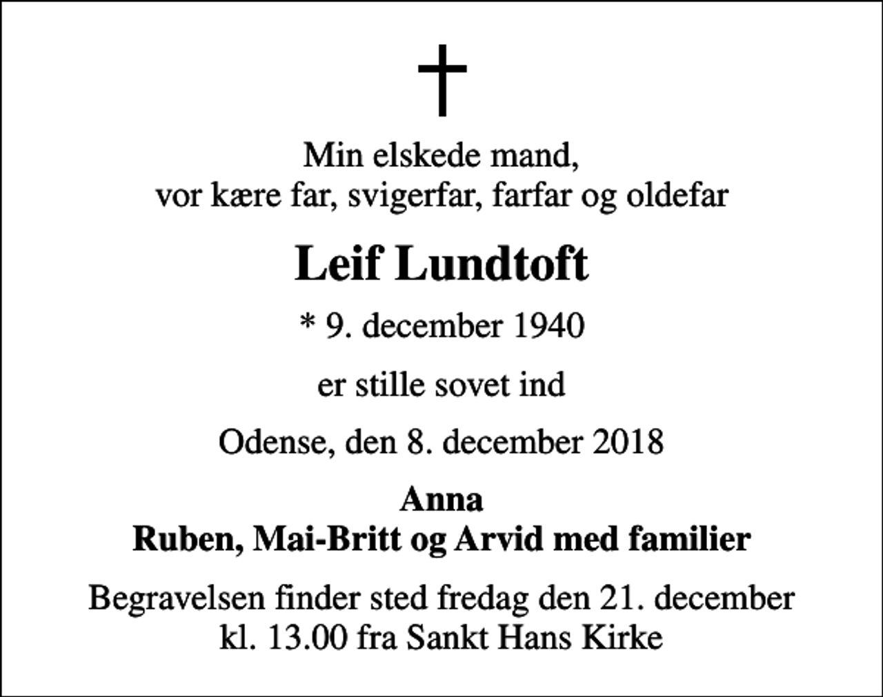 <p>Min elskede mand, vor kære far, svigerfar, farfar og oldefar<br />Leif Lundtoft<br />* 9. december 1940<br />er stille sovet ind<br />Odense, den 8. december 2018<br />Anna Ruben, Mai-Britt og Arvid med familier<br />Begravelsen finder sted fredag den 21. december kl. 13.00 fra Sankt Hans Kirke</p>