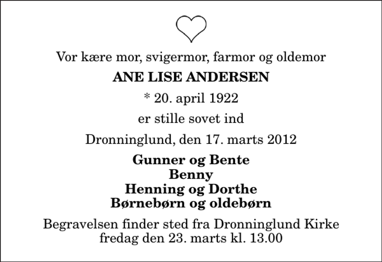 <p>Vor kære mor, svigermor, farmor og oldemor<br />Ane Lise Andersen<br />* 20. april 1922<br />er stille sovet ind<br />Dronninglund, den 17. marts 2012<br />Gunner og Bente Benny Henning og Dorthe Børnebørn og oldebørn<br />Begravelsen finder sted fra Dronninglund Kirke fredag den 23. marts kl. 13.00</p>