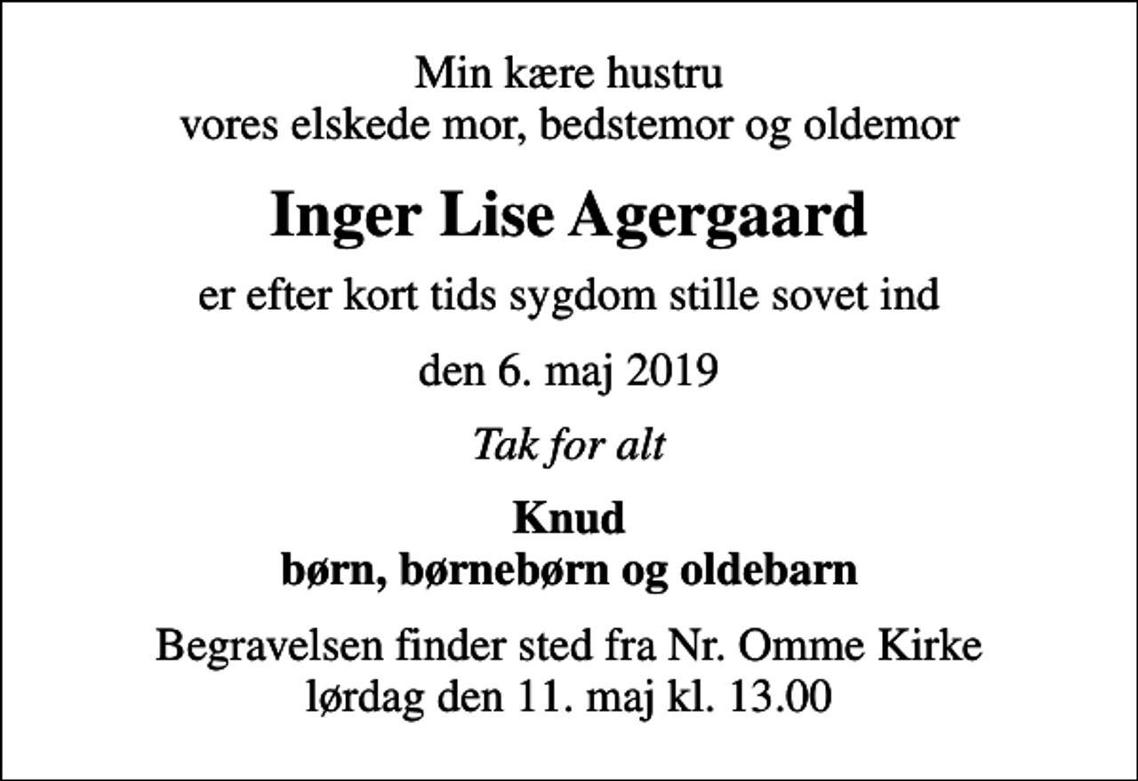 <p>Min kære hustru vores elskede mor, bedstemor og oldemor<br />Inger Lise Agergaard<br />er efter kort tids sygdom stille sovet ind<br />den 6. maj 2019<br />Tak for alt<br />Knud børn, børnebørn og oldebarn<br />Begravelsen finder sted fra Nr. Omme Kirke lørdag den 11. maj kl. 13.00</p>