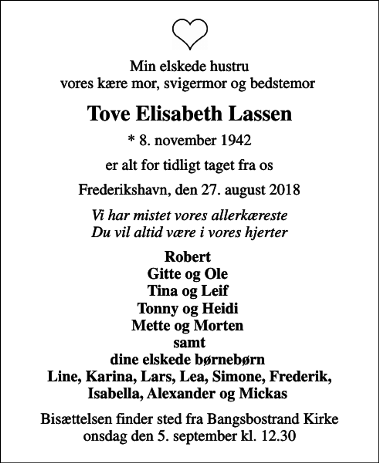 <p>Min elskede hustru vores kære mor, svigermor og bedstemor<br />Tove Elisabeth Lassen<br />* 8. november 1942<br />er alt for tidligt taget fra os<br />Frederikshavn, den 27. august 2018<br />Vi har mistet vores allerkæreste Du vil altid være i vores hjerter<br />Robert Gitte og Ole Tina og Leif Tonny og Heidi Mette og Morten samt dine elskede børnebørn<br />Bisættelsen finder sted fra Bangsbostrand Kirke onsdag den 5. september kl. 12.30</p>