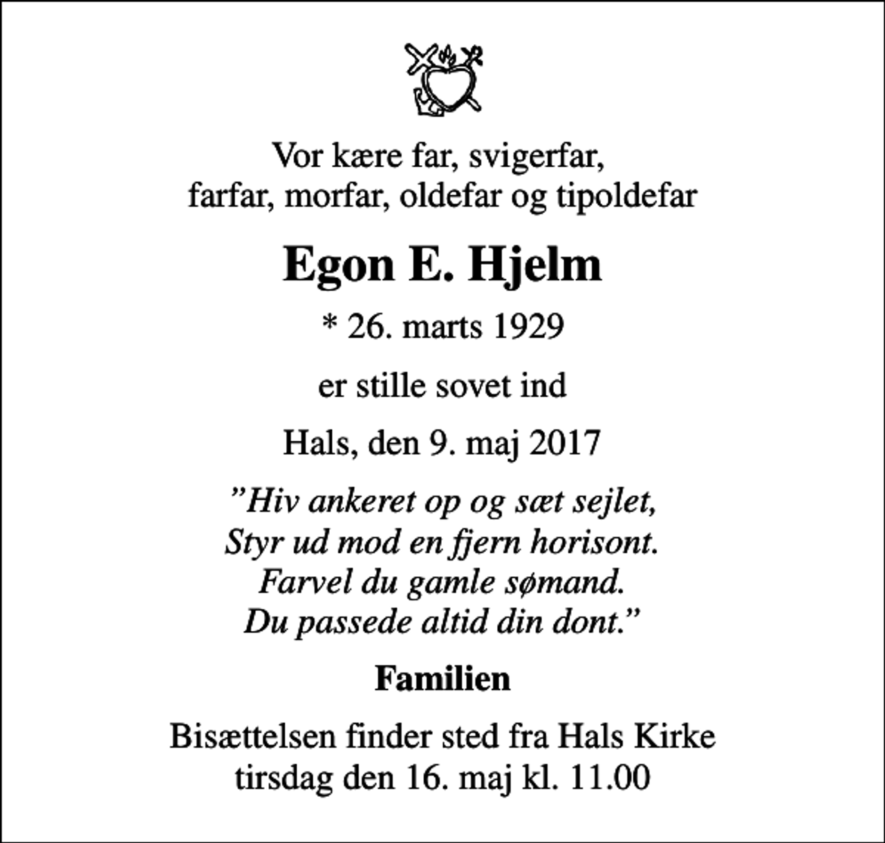 <p>Vor kære far, svigerfar, farfar, morfar, oldefar og tipoldefar<br />Egon E. Hjelm<br />* 26. marts 1929<br />er stille sovet ind<br />Hals, den 9. maj 2017<br />Hiv ankeret op og sæt sejlet, Styr ud mod en fjern horisont. Farvel du gamle sømand. Du passede altid din dont.<br />Familien<br />Bisættelsen finder sted fra Hals Kirke tirsdag den 16. maj kl. 11.00</p>