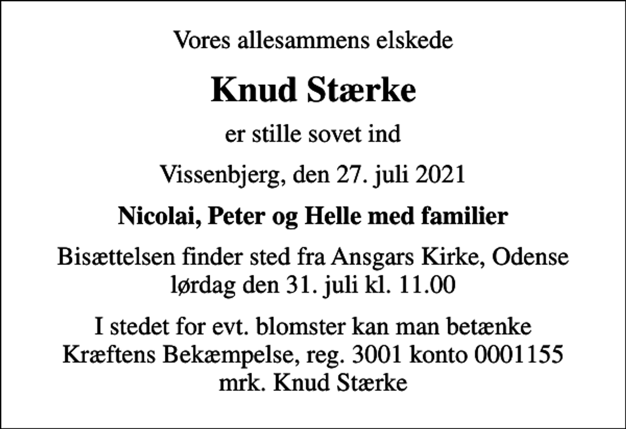 <p>Vores allesammens elskede<br />Knud Stærke<br />er stille sovet ind<br />Vissenbjerg, den 27. juli 2021<br />Nicolai, Peter og Helle med familier<br />Bisættelsen finder sted fra Ansgars Kirke, Odense lørdag den 31. juli kl. 11.00<br />I stedet for evt. blomster kan man betænke<br />Kræftens Bekæmpelse reg.3001konto0001155mrk. Knud<br />Stærke</p>