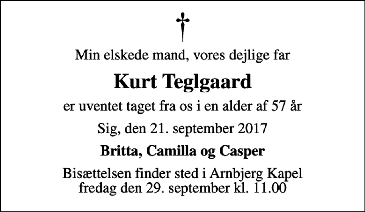 <p>Min elskede mand, vores dejlige far<br />Kurt Teglgaard<br />er uventet taget fra os i en alder af 57 år<br />Sig, den 21. september 2017<br />Britta, Camilla og Casper<br />Bisættelsen finder sted i Arnbjerg Kapel fredag den 29. september kl. 11.00</p>