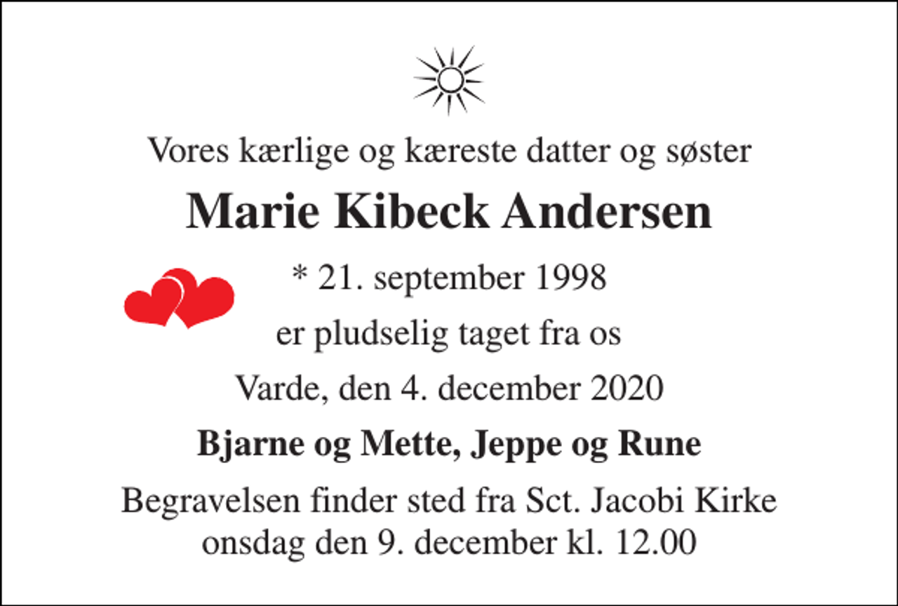 <p>Vores kærlige og kæreste datter og søster<br />Marie Kibeck Andersen<br />*​ 21. september 1998<br />er pludselig taget fra os<br />Varde, den 4. december 2020<br />Bjarne og Mette, Jeppe og Rune<br />Begravelsen​ finder sted fra Sct. Jacobi Kirke​ onsdag den 9. december​ kl. 12.00</p>
