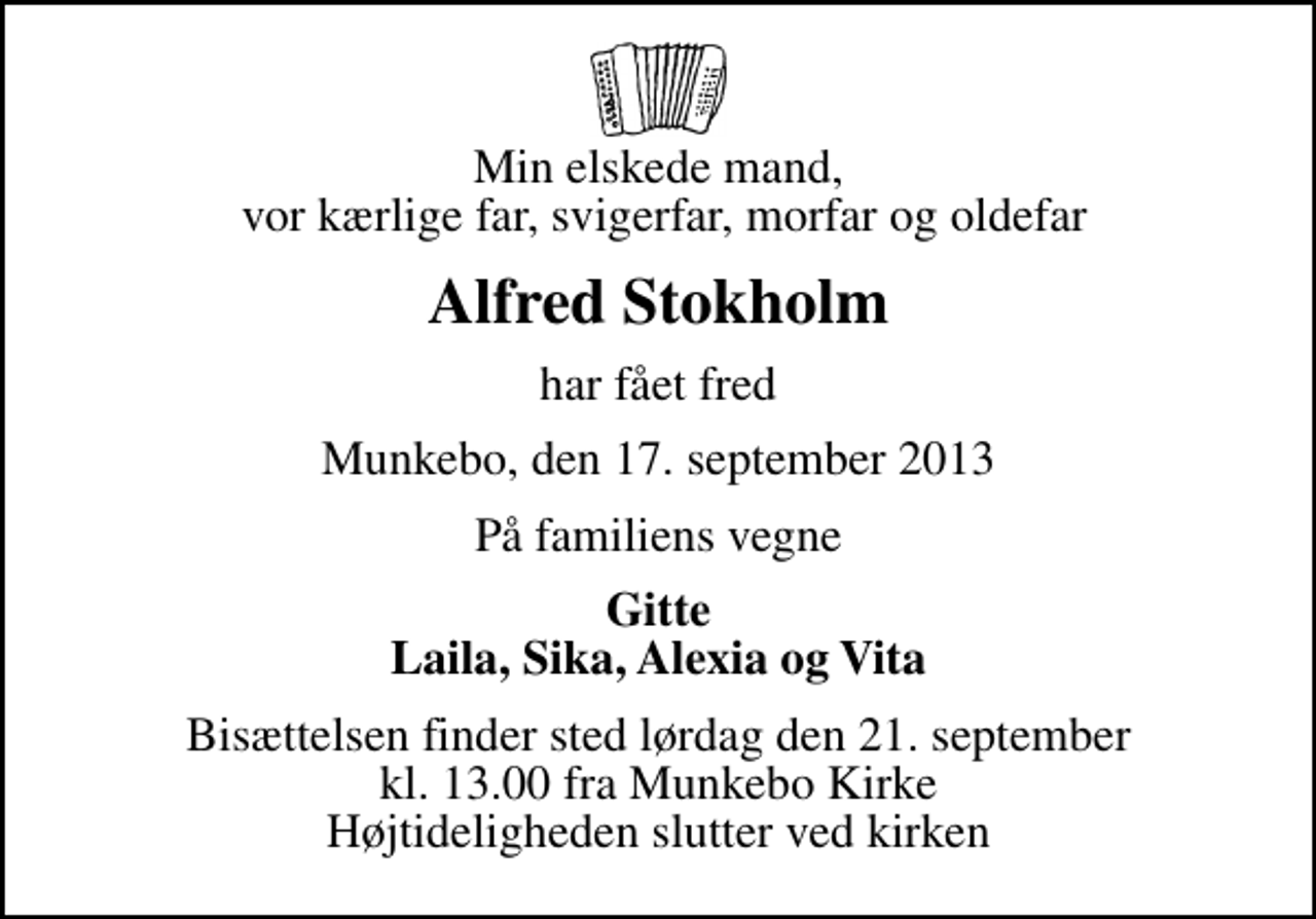 <p>Min elskede mand, vor kærlige far, svigerfar, morfar og oldefar<br />Alfred Stokholm<br />har fået fred<br />Munkebo, den 17. september 2013<br />På familiens vegne<br />Gitte Laila, Sika, Alexia og Vita<br />Bisættelsen finder sted lørdag den 21. september kl. 13.00 fra Munkebo Kirke Højtideligheden slutter ved kirken</p>