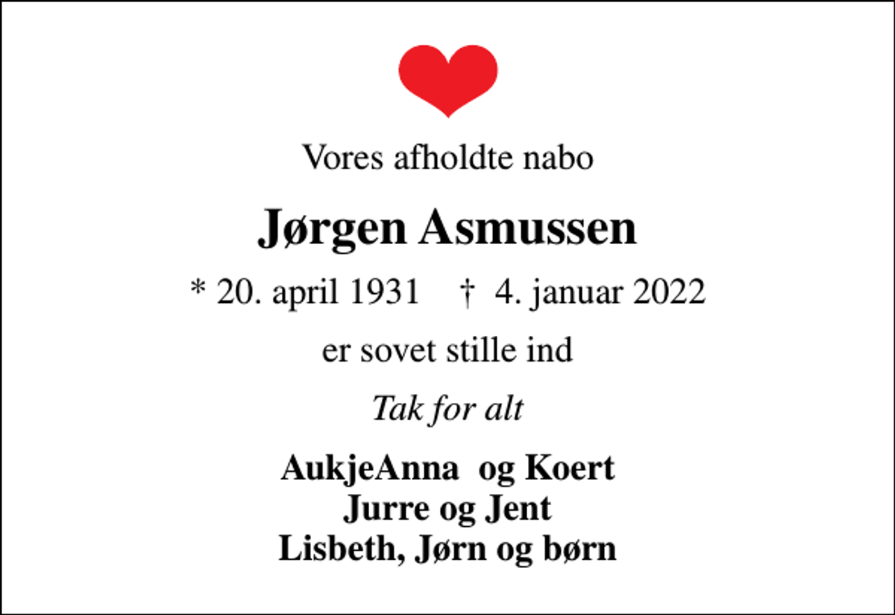 <p>Vores afholdte nabo<br />Jørgen Asmussen<br />* 20. april 1931 ✝ 4. januar 2022<br />er sovet stille ind<br />Tak for alt<br />AukjeAnna og Koert Jurre og Jent Lisbeth, Jørn og børn</p>