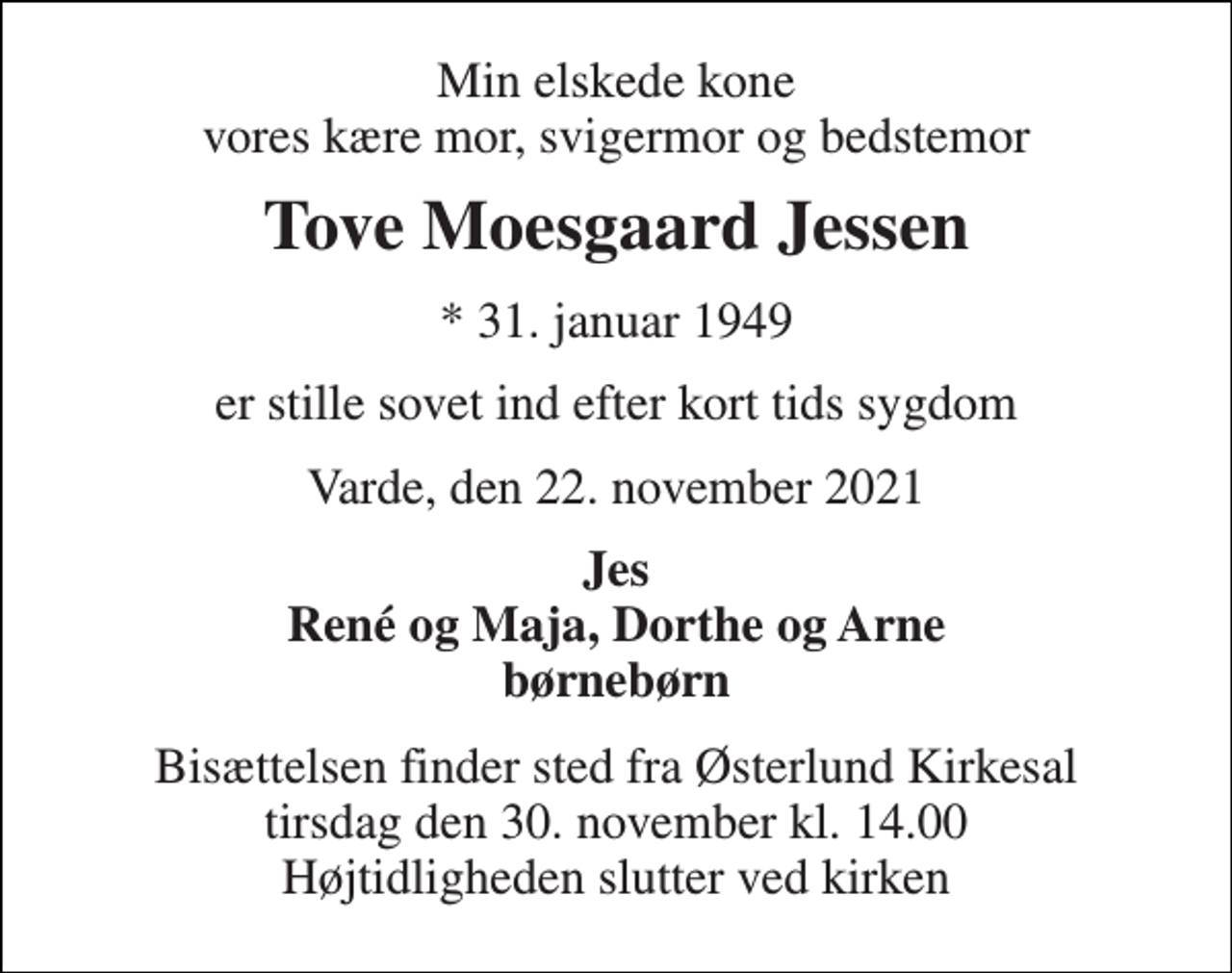 <p>Min elskede kone vores kære mor, svigermor og bedstemor<br />Tove Moesgaard Jessen<br />* 31. januar 1949<br />er stille sovet ind efter kort tids sygdom<br />Varde, den 22. november 2021<br />Jes René og Maja, Dorthe og Arne børnebørn<br />Bisættelsen​ finder sted fra Østerlund Kirkesal​ tirsdag den 30. november​ kl. 14.00 Højtidligheden slutter ved kirken</p>