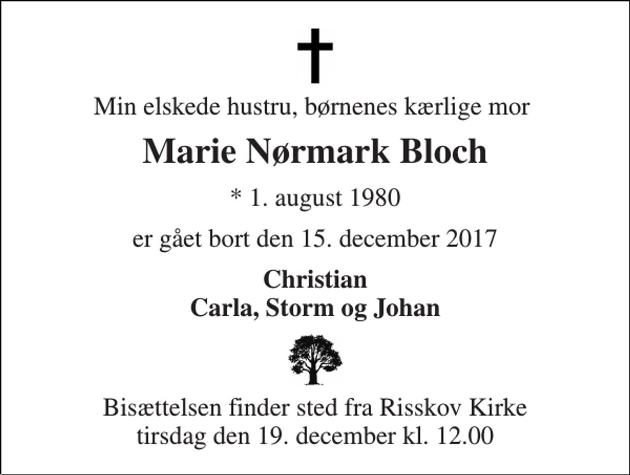 <p>Min elskede hustru, børnenes kærlige mor<br />Marie Nørmark Bloch<br />* 1. august 1980<br />er gået bort den 15. december 2017<br />Christian Carla, Storm og Johan<br />Bisættelsen finder sted fra Risskov Kirke tirsdag den 19. december kl. 12.00</p>
