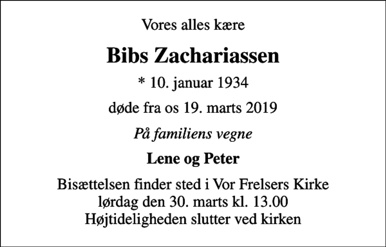 <p>Vores alles kære<br />Bibs Zachariassen<br />* 10. januar 1934<br />døde fra os 19. marts 2019<br />På familiens vegne<br />Lene og Peter<br />Bisættelsen finder sted i Vor Frelsers Kirke lørdag den 30. marts kl. 13.00 Højtideligheden slutter ved kirken</p>