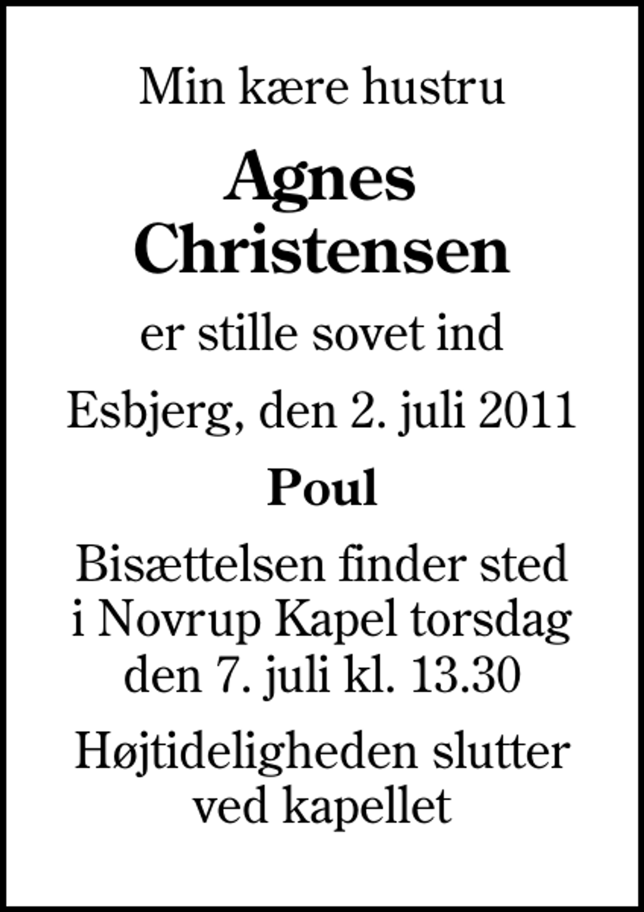 <p>Min kære hustru<br />Agnes Christensen<br />er stille sovet ind<br />Esbjerg, den 2. juli 2011<br />Poul<br />Bisættelsen finder sted i Novrup Kapel torsdag den 7. juli kl. 13.30<br />Højtideligheden slutter ved kapellet</p>