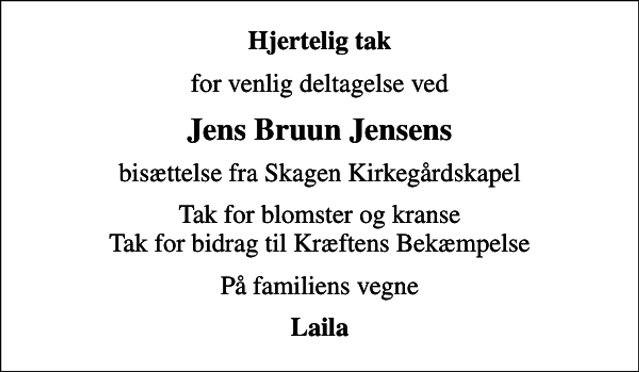 <p>Hjertelig tak<br />for venlig deltagelse ved<br />Jens Bruun Jensens<br />bisættelse fra Skagen Kirkegårdskapel<br />Tak for blomster og kranse Tak for bidrag til Kræftens Bekæmpelse<br />På familiens vegne<br />Laila</p>