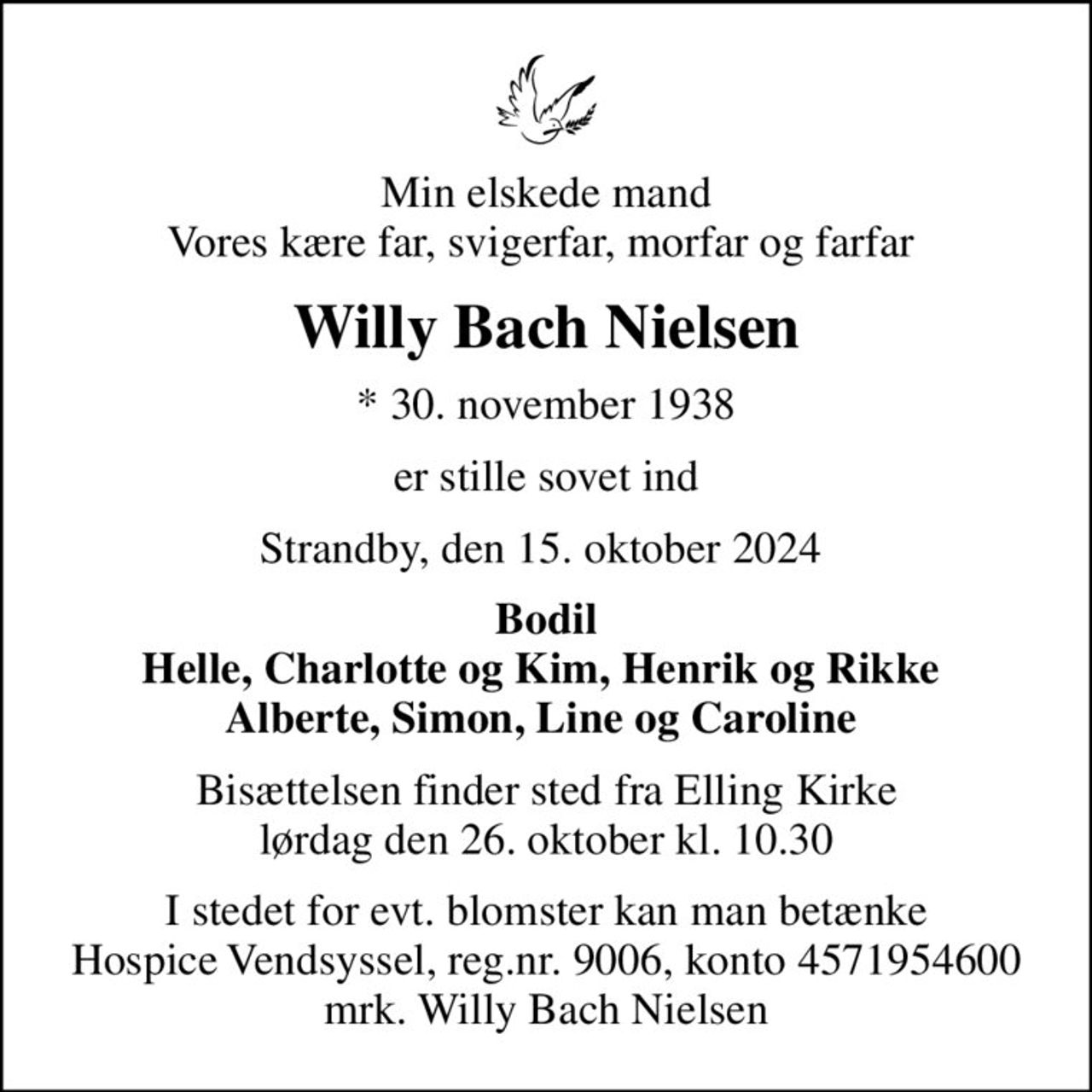 Min elskede mand Vores kære far, svigerfar, morfar og farfar 
Willy Bach Nielsen
* 30. november 1938
er stille sovet ind
Strandby, den 15. oktober 2024 
Bodil Helle, Charlotte og Kim, Henrik og Rikke  Alberte, Simon, Line og Caroline 
Bisættelsen finder sted fra Elling Kirke  lørdag den 26. oktober kl. 10.30 
I stedet for evt. blomster kan man betænke
					Hospice Vendsyssel reg.nr.9006,konto4571954600mrk. Willy
					Bach Nielsen