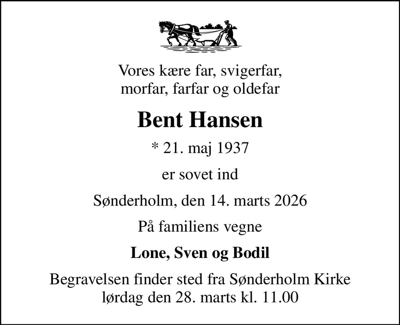 Vores kære far, svigerfar, morfar, farfar og oldefar
Bent Hansen
* 21. maj 1937
er sovet ind
Sønderholm, den 14. marts 2026
På familiens vegne
Lone, Sven og Bodil
Begravelsen finder sted fra Sønderholm Kirke  lørdag den 28. marts kl. 11.00