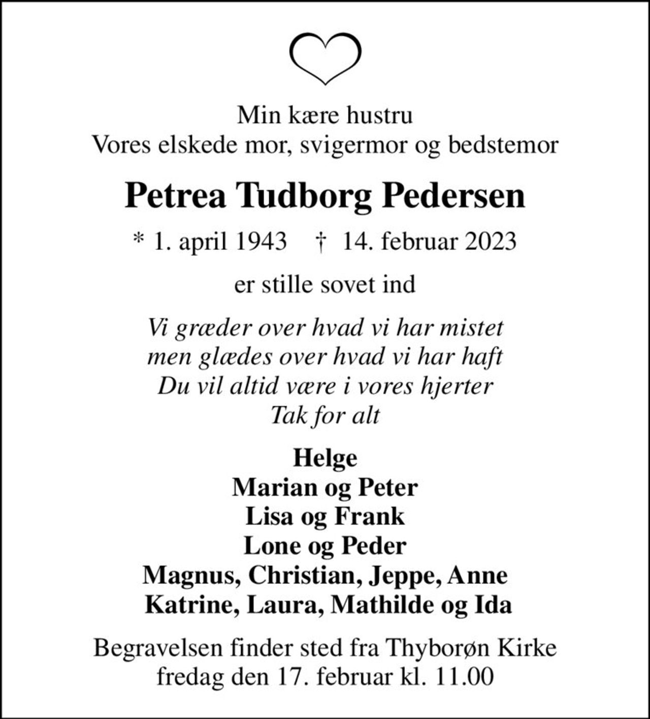 Min kære hustru Vores elskede mor, svigermor og bedstemor
Petrea Tudborg Pedersen
* 1. april 1943    ✝ 14. februar 2023
er stille sovet ind
Vi græder over hvad vi har mistet men glædes over hvad vi har haft Du vil altid være i vores hjerter Tak for alt
Helge Marian og Peter Lisa og Frank Lone og Peder Magnus, Christian, Jeppe, Anne  Katrine, Laura, Mathilde og Ida
Begravelsen finder sted fra Thyborøn Kirke  fredag den 17. februar kl. 11.00