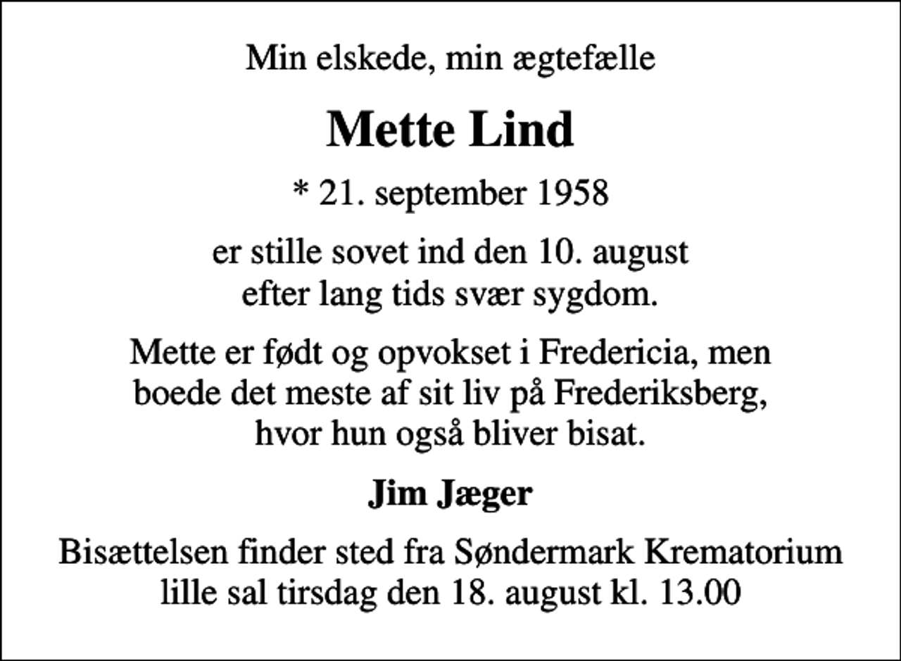 <p>Min elskede, min ægtefælle<br />Mette Lind<br />* 21. september 1958<br />er stille sovet ind den 10. august efter lang tids svær sygdom.<br />Mette er født og opvokset i Fredericia, men boede det meste af sit liv på Frederiksberg, hvor hun også bliver bisat.<br />Jim Jæger<br />Bisættelsen finder sted fra Søndermark Krematorium lille sal tirsdag den 18. august kl. 13.00</p>