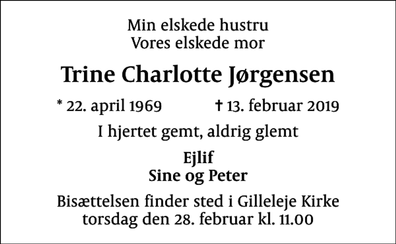 <p>Min elskede hustru Vores elskede mor<br />Trine Charlotte Jørgensen<br />* 22. april 1969 ✝ 13. februar 2019<br />I hjertet gemt, aldrig glemt<br />Ejlif Sine og Peter<br />Bisættelsen finder sted i Gilleleje Kirke torsdag den 28. februar kl. 11.00</p>