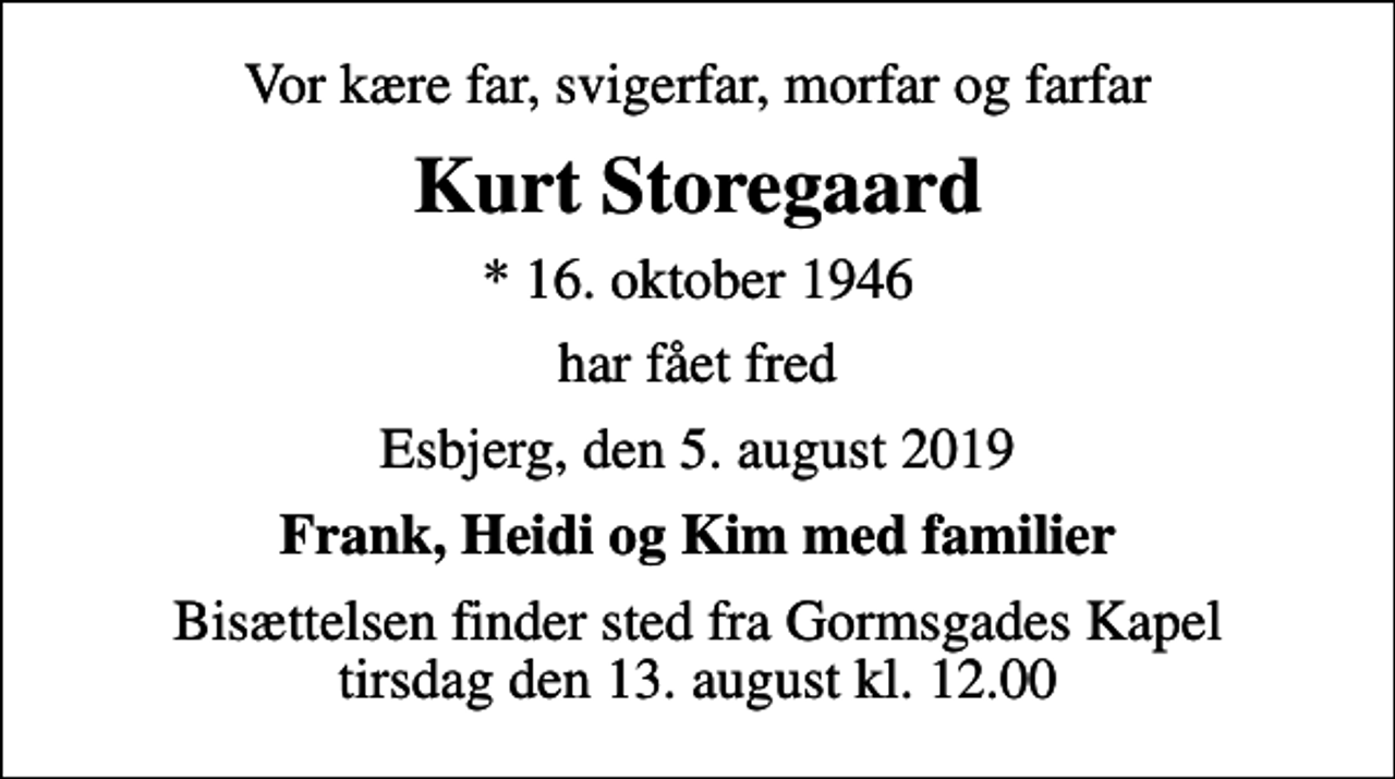 <p>Vor kære far, svigerfar, morfar og farfar<br />Kurt Storegaard<br />* 16. oktober 1946<br />har fået fred<br />Esbjerg, den 5. august 2019<br />Frank, Heidi og Kim med familier<br />Bisættelsen finder sted fra Gormsgades Kapel tirsdag den 13. august kl. 12.00</p>