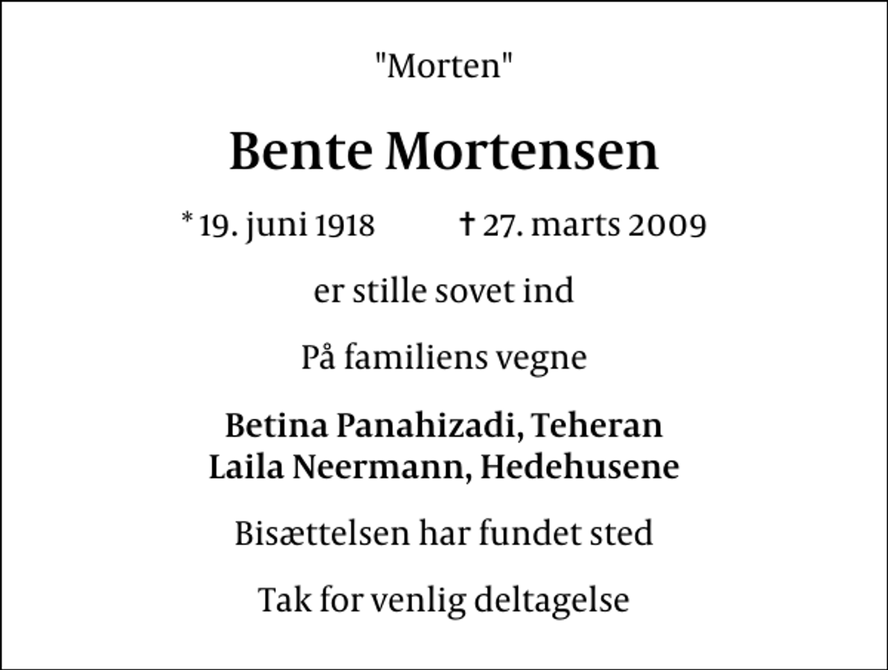 <p>"Morten"<br />Bente Mortensen<br />* 19. juni 1918 ✝ 27. marts 2009<br />er stille sovet ind<br />På familiens vegne<br />Betina Panahizadi, Teheran Laila Neermann, Hedehusene<br />Bisættelsen har fundet sted<br />Tak for venlig deltagelse</p>