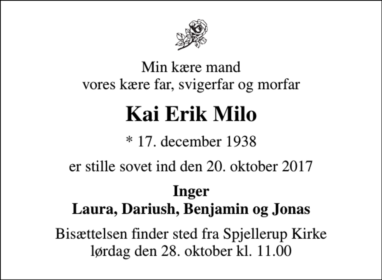 <p>Min kære mand vores kære far, svigerfar og morfar<br />Kai Erik Milo<br />* 17. december 1938<br />er stille sovet ind den 20. oktober 2017<br />Inger Laura, Dariush, Benjamin og Jonas<br />Bisættelsen finder sted fra Spjellerup Kirke lørdag den 28. oktober kl. 11.00</p>