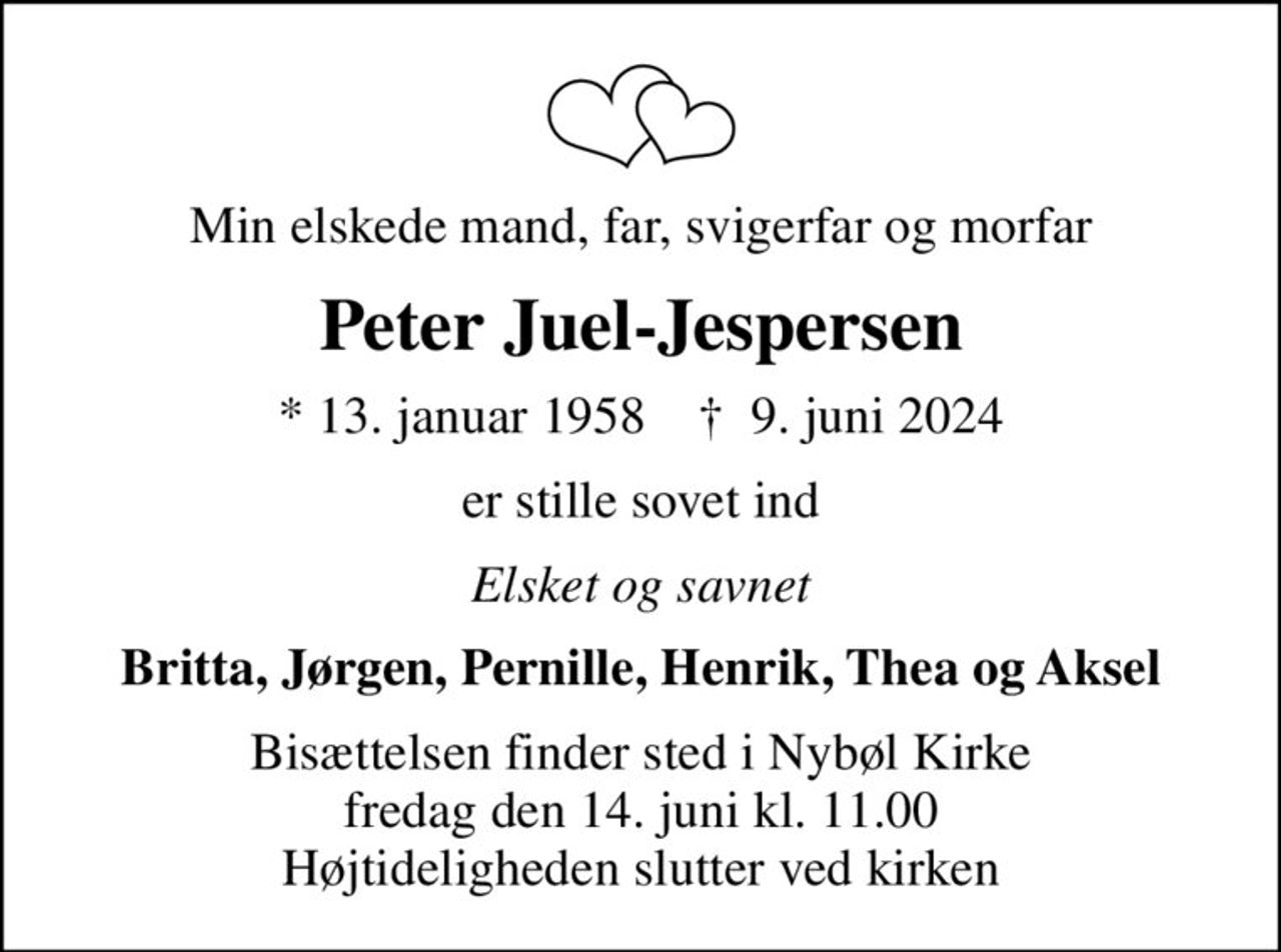 Min elskede mand, far, svigerfar og morfar
Peter Juel-Jespersen
* 13. januar 1958    ✝ 9. juni 2024
er stille sovet ind
Elsket og savnet
Britta, Jørgen, Pernille, Henrik, Thea og Aksel
Bisættelsen finder sted i Nybøl Kirke  fredag den 14. juni kl. 11.00  Højtideligheden slutter ved kirken