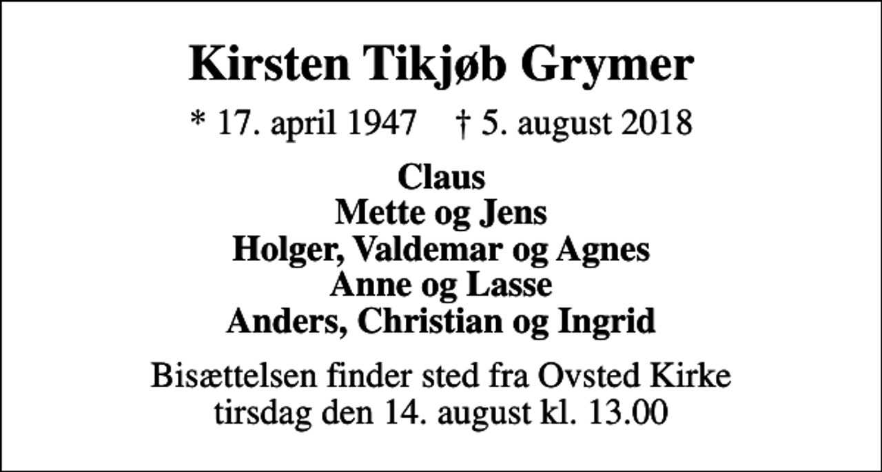 <p>Kirsten Tikjøb Grymer<br />* 17. april 1947 ✝ 5. august 2018<br />Claus Mette og Jens Holger, Valdemar og Agnes Anne og Lasse Anders, Christian og Ingrid<br />Bisættelsen finder sted fra Ovsted Kirke tirsdag den 14. august kl. 13.00</p>