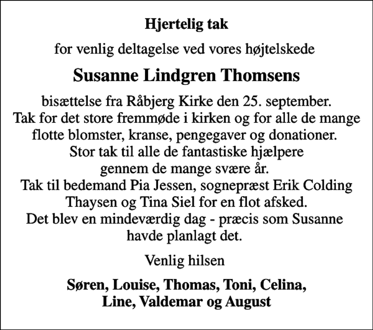 <p>Hjertelig tak<br />for venlig deltagelse ved vores højtelskede<br />Susanne Lindgren Thomsens<br />bisættelse fra Råbjerg Kirke den 25. september. Tak for det store fremmøde i kirken og for alle de mange flotte blomster, kranse, pengegaver og donationer. Stor tak til alle de fantastiske hjælpere gennem de mange svære år. Tak til bedemand Pia Jessen, sognepræst Erik Colding Thaysen og Tina Siel for en flot afsked. Det blev en mindeværdig dag - præcis som Susanne havde planlagt det.<br />Venlig hilsen<br />Søren, Louise, Thomas, Toni, Celina, Line, Valdemar og August</p>