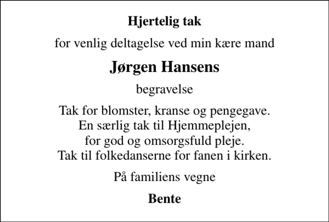 <p>Hjertelig tak<br />for venlig deltagelse ved min kære mand<br />Jørgen Hansens<br />begravelse<br />Tak for blomster, kranse og pengegave. En særlig tak til Hjemmeplejen, for god og omsorgsfuld pleje. Tak til folkedanserne for fanen i kirken.<br />På familiens vegne<br />Bente</p>