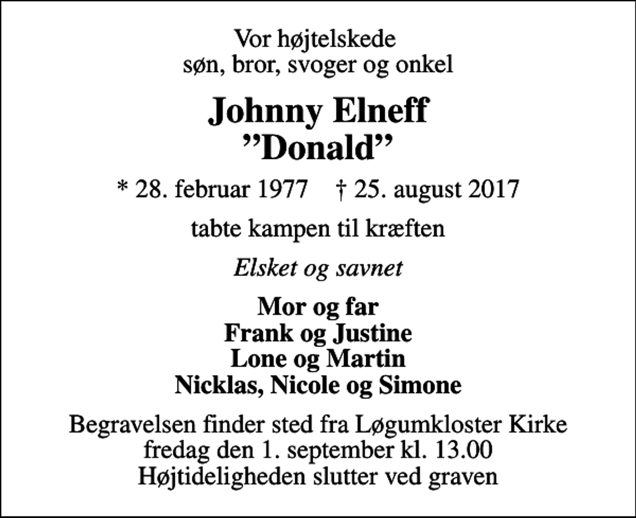 <p>Vor højtelskede søn, bror, svoger og onkel<br />Johnny Elneff Donald<br />* 28. februar 1977 ✝ 25. august 2017<br />tabte kampen til kræften<br />Elsket og savnet<br />Mor og far Frank og Justine Lone og Martin Nicklas, Nicole og Simone<br />Begravelsen finder sted fra Løgumkloster Kirke fredag den 1. september kl. 13.00 Højtideligheden slutter ved graven</p>
