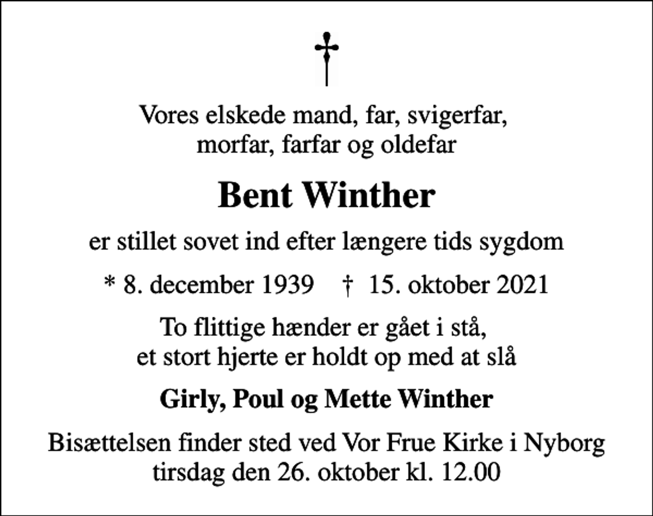<p>Vores elskede mand, far, svigerfar, morfar, farfar og oldefar<br />Bent Winther<br />er stillet sovet ind efter længere tids sygdom<br />* 8. december 1939 ✝ 15. oktober 2021<br />To flittige hænder er gået i stå, et stort hjerte er holdt op med at slå<br />Girly, Poul og Mette Winther<br />Bisættelsen finder sted ved Vor Frue Kirke i Nyborg tirsdag den 26. oktober kl. 12.00</p>