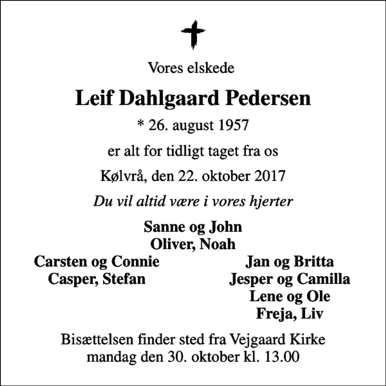 <p>Vores elskede<br />Leif Dahlgaard Pedersen<br />* 26. august 1957<br />er alt for tidligt taget fra os<br />Kølvrå, den 22. oktober 2017<br />Du vil altid være i vores hjerter<br />Sanne og John Oliver, Noah<br />Carsten og Connie<br />Jan og Britta<br />Casper, Stefan<br />Jesper og Camilla<br />Lene og Ole<br />Freja, Liv<br />Bisættelsen finder sted fra Vejgaard Kirke mandag den 30. oktober kl. 13.00</p>