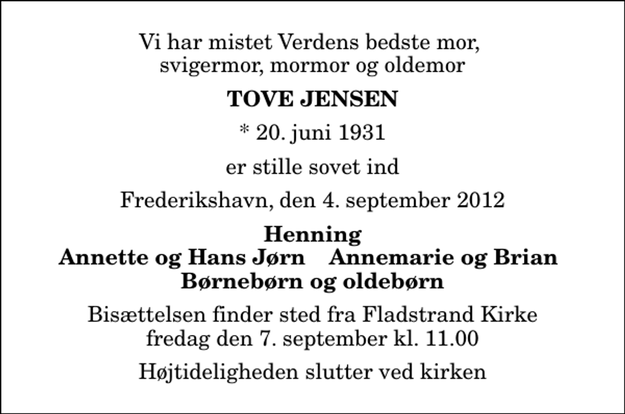 <p>Vi har mistet Verdens bedste mor, svigermor, mormor og oldemor<br />Tove Jensen<br />* 20. juni 1931<br />er stille sovet ind<br />Frederikshavn, den 4. september 2012<br />Henning<br />Annette og Hans Jørn<br />Annemarie og Brian<br />Bisættelsen finder sted fra Fladstrand Kirke fredag den 7. september kl. 11.00 Højtideligheden slutter ved kirken</p>