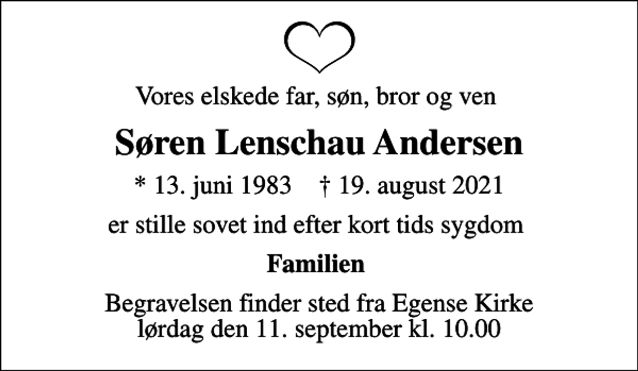 <p>Vores elskede far, søn, bror og ven<br />Søren Lenschau Andersen<br />* 13. juni 1983 ✝ 19. august 2021<br />er stille sovet ind efter kort tids sygdom<br />Familien<br />Begravelsen finder sted fra Egense Kirke lørdag den 11. september kl. 10.00</p>