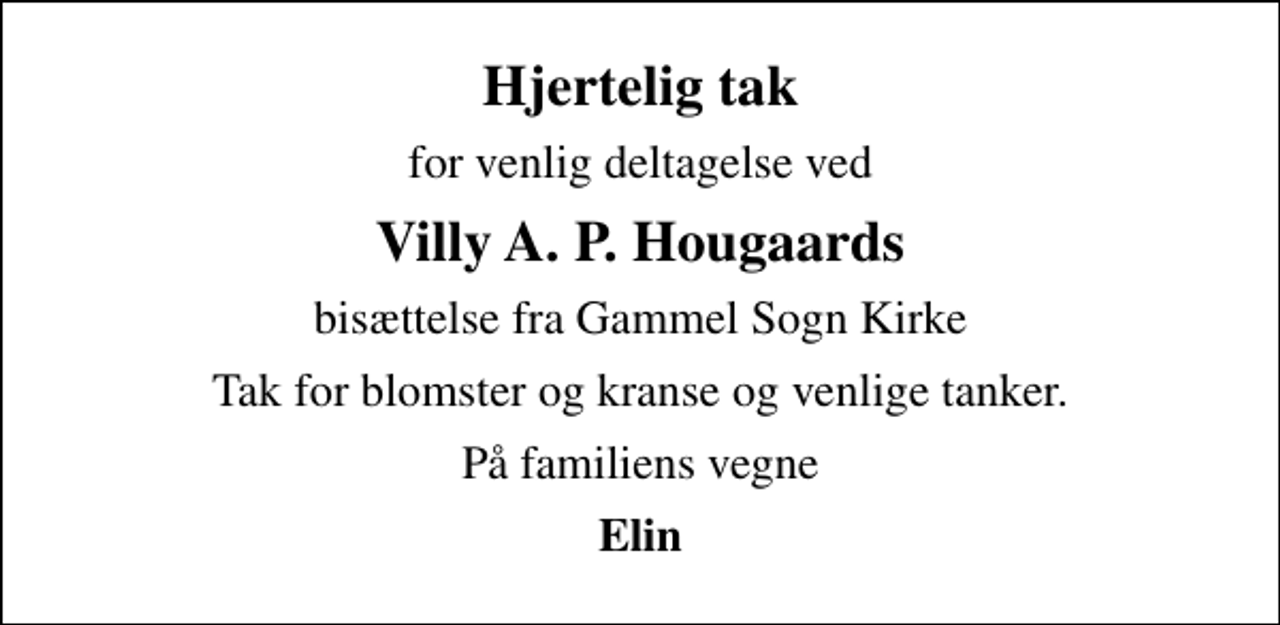 <p>Hjertelig tak<br />for venlig deltagelse ved<br />Villy A. P. Hougaards<br />bisættelse fra Gammel Sogn Kirke<br />Tak for blomster og kranse og venlige tanker.<br />På familiens vegne<br />Elin</p>